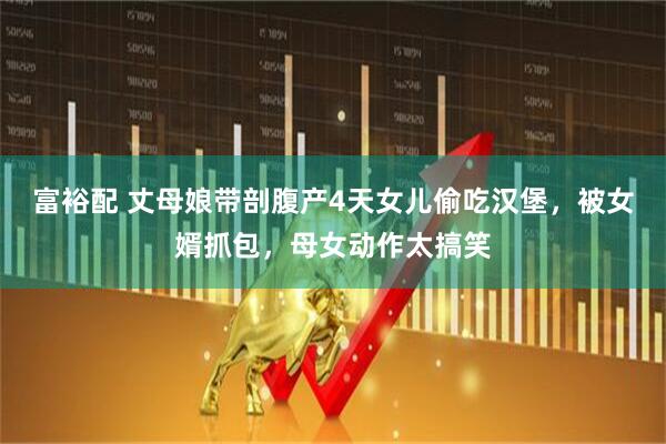 富裕配 丈母娘带剖腹产4天女儿偷吃汉堡，被女婿抓包，母女动作太搞笑