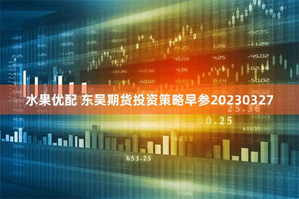 水果优配 东吴期货投资策略早参20230327
