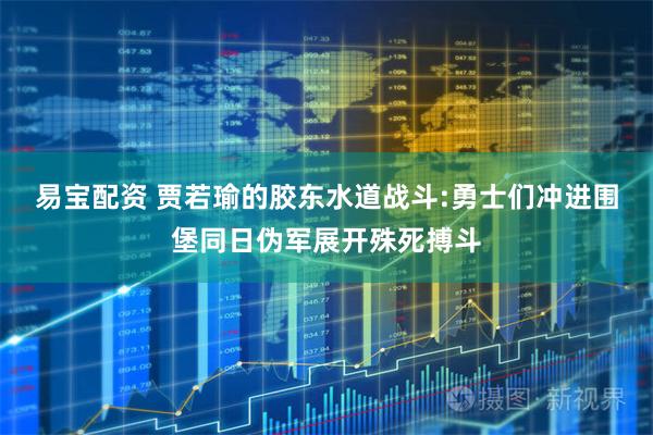 易宝配资 贾若瑜的胶东水道战斗:勇士们冲进围堡同日伪军展开殊死搏斗