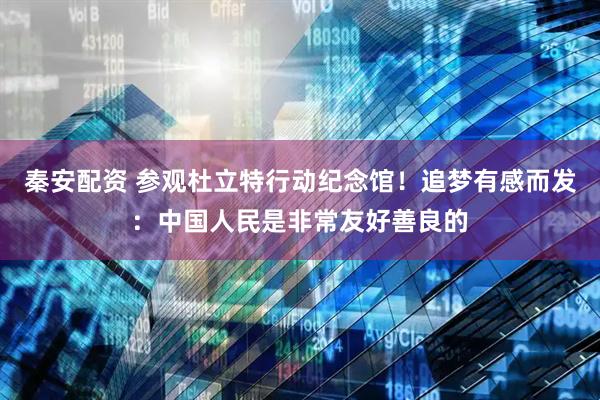 秦安配资 参观杜立特行动纪念馆！追梦有感而发：中国人民是非常友好善良的