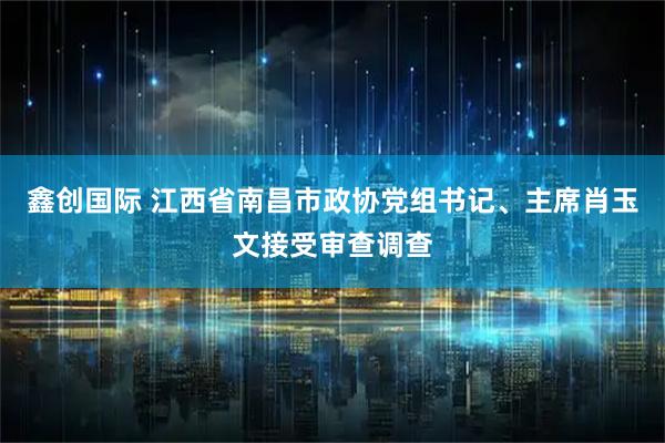 鑫创国际 江西省南昌市政协党组书记、主席肖玉文接受审查调查