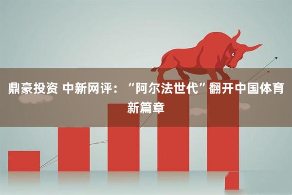 鼎豪投资 中新网评：“阿尔法世代”翻开中国体育新篇章