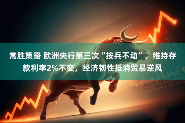 常胜策略 欧洲央行第三次“按兵不动”，维持存款利率2%不变，经济韧性抵消贸易逆风