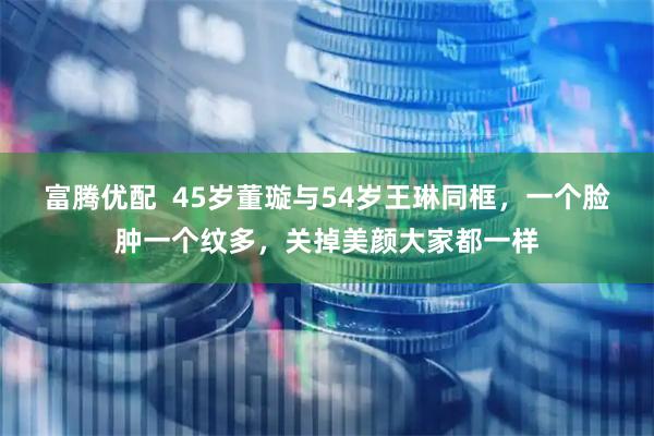 富腾优配  45岁董璇与54岁王琳同框，一个脸肿一个纹多，关掉美颜大家都一样