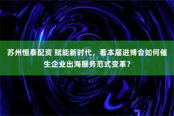 苏州恒泰配资 赋能新时代，看本届进博会如何催生企业出海服务范式变革？