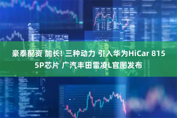 豪泰配资 加长! 三种动力 引入华为HiCar 8155P芯片 广汽丰田雷凌L官图发布