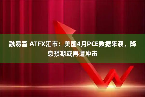 融易富 ATFX汇市：美国4月PCE数据来袭，降息预期或再遭冲击