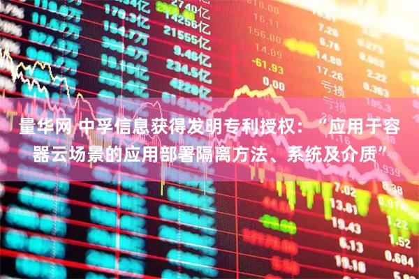 量华网 中孚信息获得发明专利授权：“应用于容器云场景的应用部署隔离方法、系统及介质”