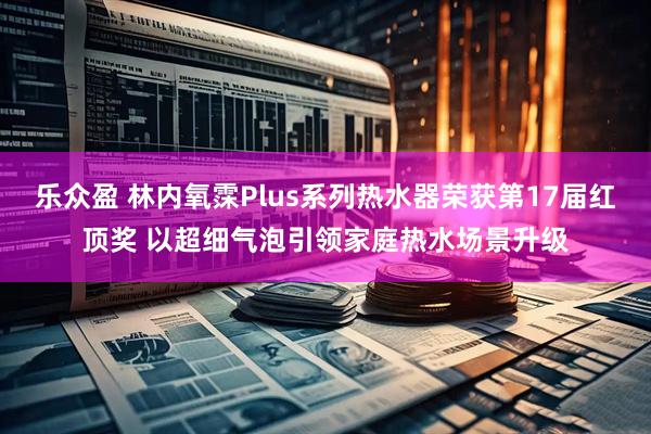 乐众盈 林内氧霂Plus系列热水器荣获第17届红顶奖 以超细气泡引领家庭热水场景升级