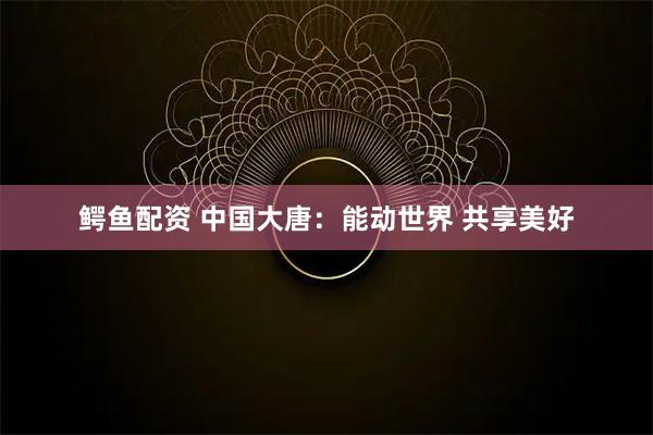 鳄鱼配资 中国大唐：能动世界 共享美好