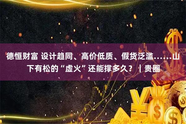 德恒财富 设计趋同、高价低质、假货泛滥……山下有松的“虚火”还能撑多久？｜贵圈