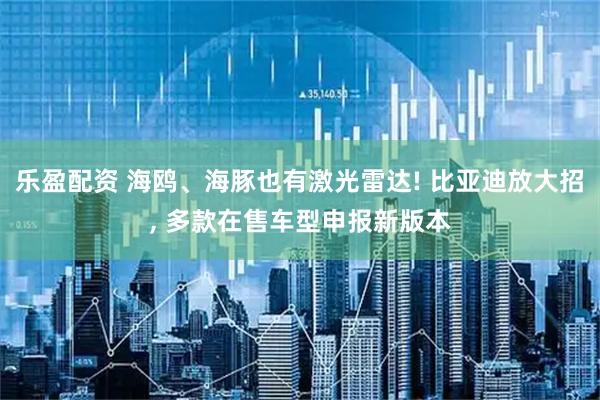 乐盈配资 海鸥、海豚也有激光雷达! 比亚迪放大招, 多款在售车型申报新版本