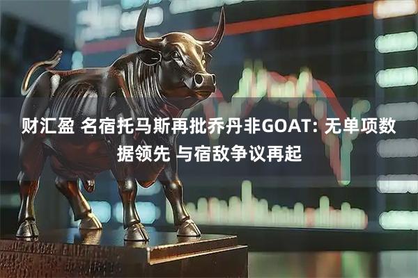 财汇盈 名宿托马斯再批乔丹非GOAT: 无单项数据领先 与宿敌争议再起