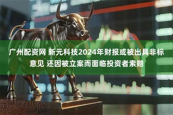 广州配资网 新元科技2024年财报或被出具非标意见 还因被立案而面临投资者索赔