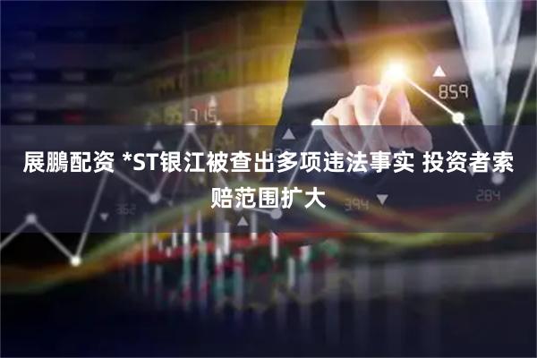 展鵬配资 *ST银江被查出多项违法事实 投资者索赔范围扩大