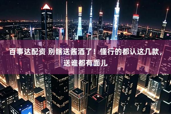 百事达配资 别瞎送酱酒了！懂行的都认这几款，送谁都有面儿