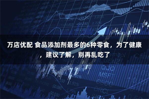 万店优配 食品添加剂最多的6种零食，为了健康，建议了解，别再乱吃了