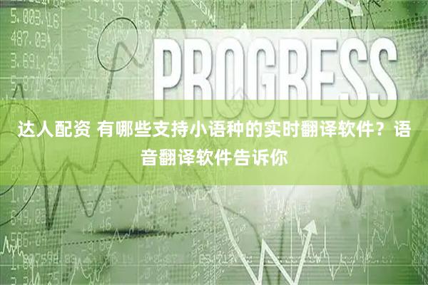达人配资 有哪些支持小语种的实时翻译软件？语音翻译软件告诉你